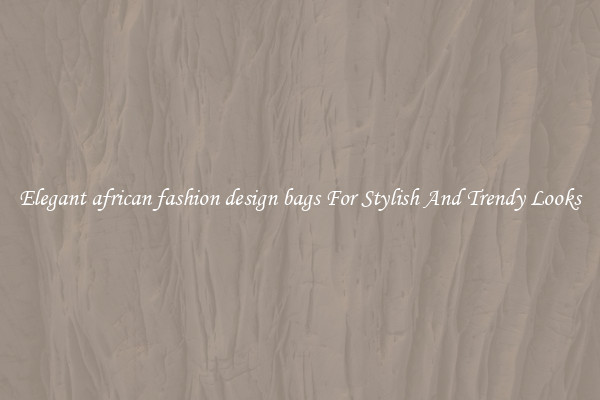 Elegant african fashion design bags For Stylish And Trendy Looks