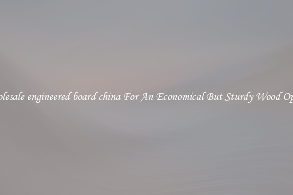Wholesale engineered board china For An Economical But Sturdy Wood Option
